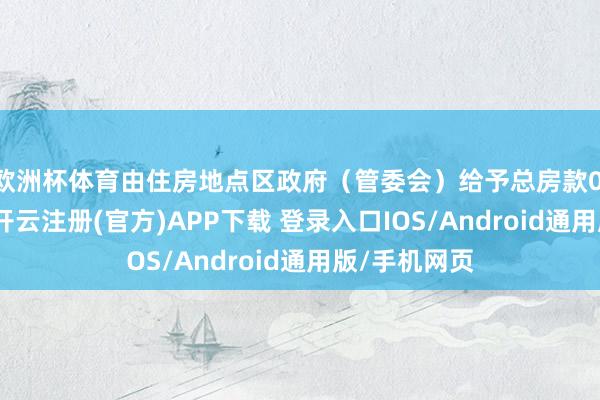 欧洲杯体育由住房地点区政府（管委会）给予总房款0.5%的补贴-开云注册(官方)APP下载 登录入口IOS/Android通用版/手机网页