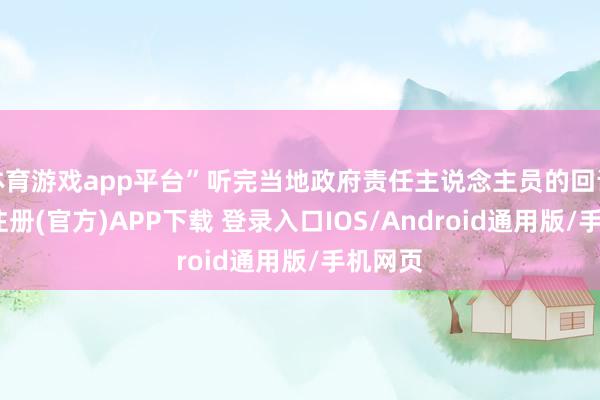 体育游戏app平台”听完当地政府责任主说念主员的回话-开云注册(官方)APP下载 登录入口IOS/Android通用版/手机网页