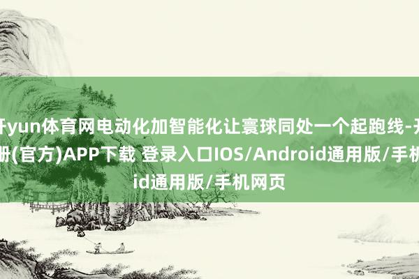 开yun体育网电动化加智能化让寰球同处一个起跑线-开云注册(官方)APP下载 登录入口IOS/Android通用版/手机网页