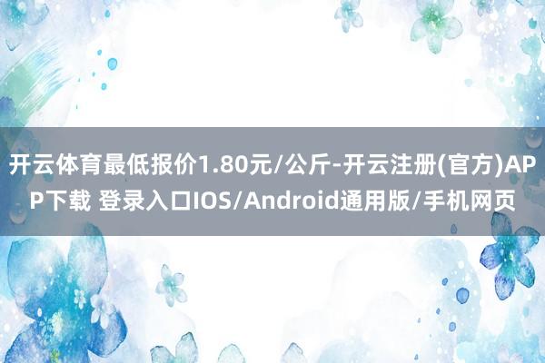开云体育最低报价1.80元/公斤-开云注册(官方)APP下载 登录入口IOS/Android通用版/手机网页