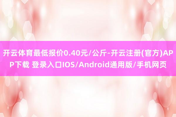 开云体育最低报价0.40元/公斤-开云注册(官方)APP下载 登录入口IOS/Android通用版/手机网页