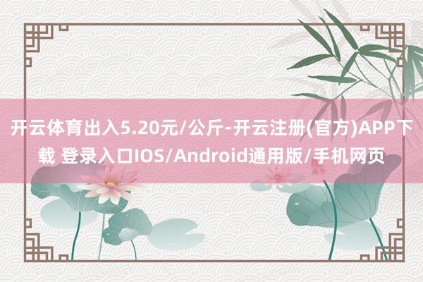 开云体育出入5.20元/公斤-开云注册(官方)APP下载 登录入口IOS/Android通用版/手机网页