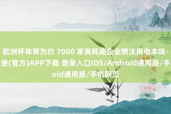 欧洲杯体育为约 7000 家高耗能企业镌汰用电本钱-开云注册(官方)APP下载 登录入口IOS/Android通用版/手机网页