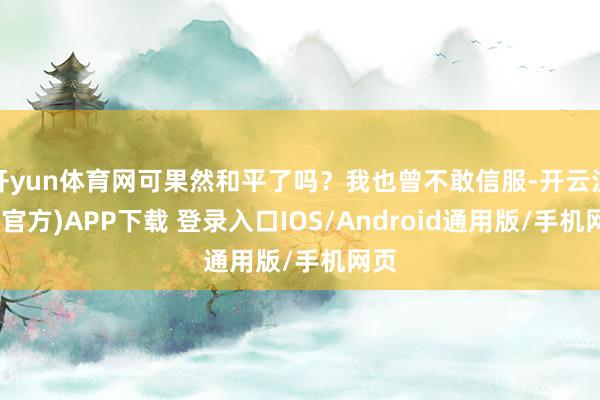 开yun体育网可果然和平了吗？我也曾不敢信服-开云注册(官方)APP下载 登录入口IOS/Android通用版/手机网页