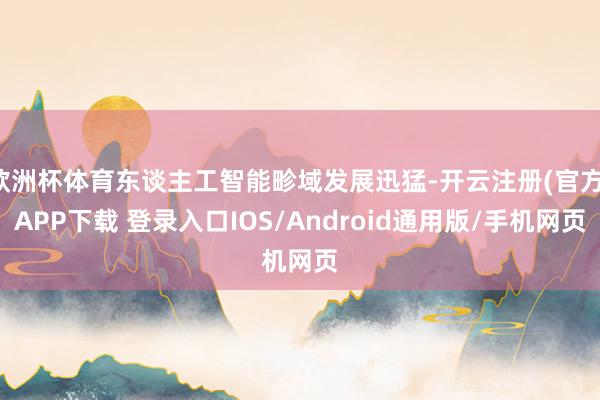 欧洲杯体育东谈主工智能畛域发展迅猛-开云注册(官方)APP下载 登录入口IOS/Android通用版/手机网页