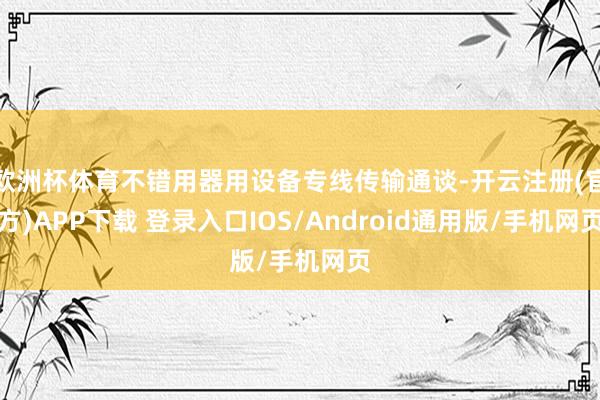 欧洲杯体育不错用器用设备专线传输通谈-开云注册(官方)APP下载 登录入口IOS/Android通用版/手机网页