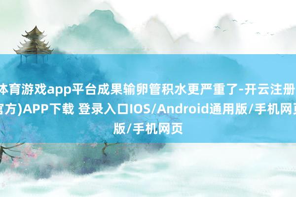 体育游戏app平台成果输卵管积水更严重了-开云注册(官方)APP下载 登录入口IOS/Android通用版/手机网页