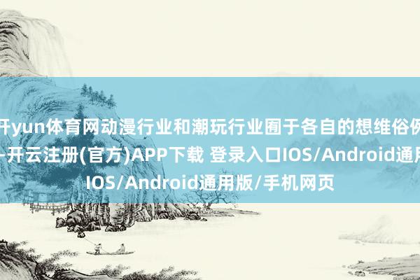 开yun体育网动漫行业和潮玩行业囿于各自的想维俗例和经营模式中-开云注册(官方)APP下载 登录入口IOS/Android通用版/手机网页