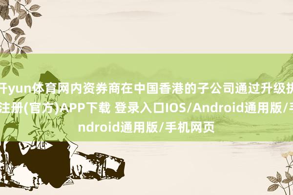 开yun体育网内资券商在中国香港的子公司通过升级执照-开云注册(官方)APP下载 登录入口IOS/Android通用版/手机网页