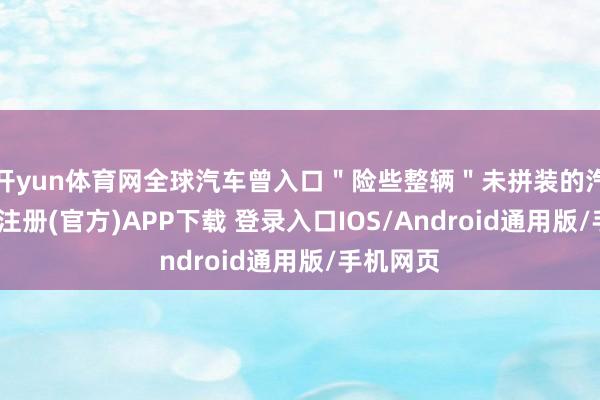 开yun体育网全球汽车曾入口＂险些整辆＂未拼装的汽车-开云注册(官方)APP下载 登录入口IOS/Android通用版/手机网页