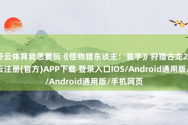 开云体育我思要玩《怪物猎东谈主：寰宇》狩猎古龙2020年-开云注册(官方)APP下载 登录入口IOS/Android通用版/手机网页