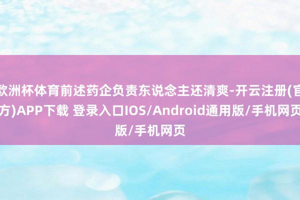 欧洲杯体育前述药企负责东说念主还清爽-开云注册(官方)APP下载 登录入口IOS/Android通用版/手机网页