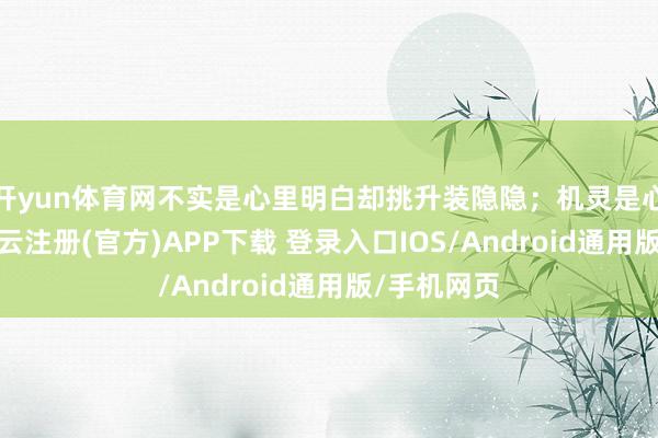 开yun体育网不实是心里明白却挑升装隐隐；机灵是心里明白-开云注册(官方)APP下载 登录入口IOS/Android通用版/手机网页