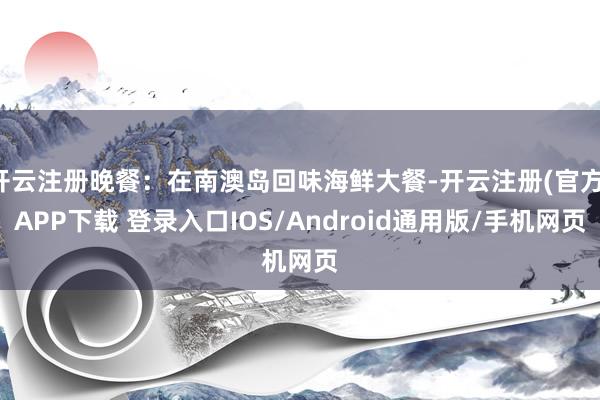 开云注册晚餐：在南澳岛回味海鲜大餐-开云注册(官方)APP下载 登录入口IOS/Android通用版/手机网页