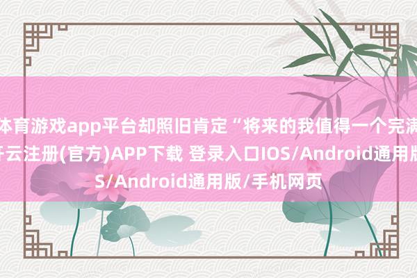 体育游戏app平台却照旧肯定“将来的我值得一个完满的选项”-开云注册(官方)APP下载 登录入口IOS/Android通用版/手机网页