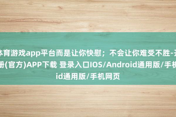 体育游戏app平台而是让你快慰；不会让你难受不胜-开云注册(官方)APP下载 登录入口IOS/Android通用版/手机网页