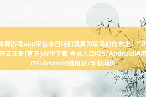 体育游戏app平台本日咱们就要为庶民们作念主！”叶清收起笑貌-开云注册(官方)APP下载 登录入口IOS/Android通用版/手机网页
