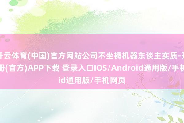 开云体育(中国)官方网站公司不坐褥机器东谈主实质-开云注册(官方)APP下载 登录入口IOS/Android通用版/手机网页