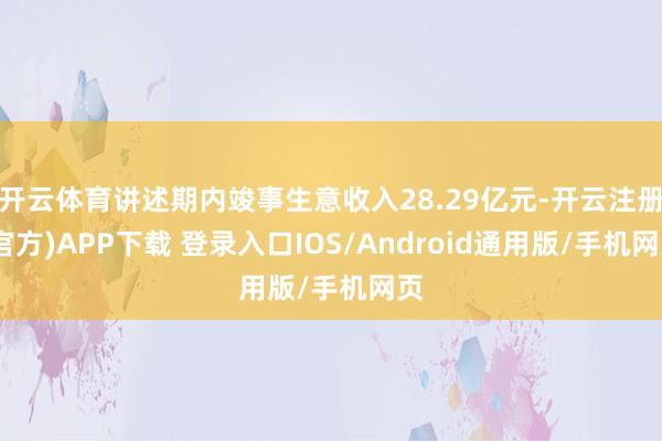 开云体育讲述期内竣事生意收入28.29亿元-开云注册(官方)APP下载 登录入口IOS/Android通用版/手机网页