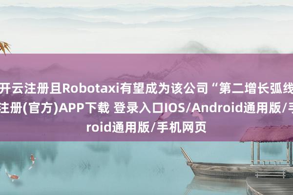 开云注册且Robotaxi有望成为该公司“第二增长弧线”-开云注册(官方)APP下载 登录入口IOS/Android通用版/手机网页