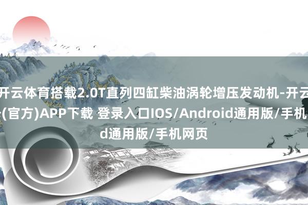 开云体育搭载2.0T直列四缸柴油涡轮增压发动机-开云注册(官方)APP下载 登录入口IOS/Android通用版/手机网页