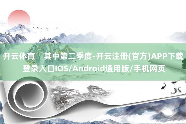开云体育    其中第二季度-开云注册(官方)APP下载 登录入口IOS/Android通用版/手机网页