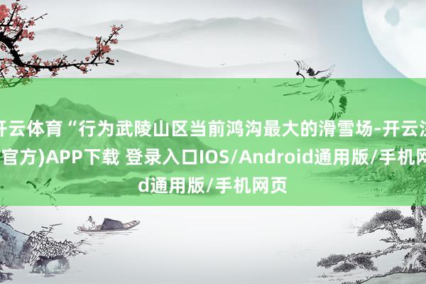 开云体育“行为武陵山区当前鸿沟最大的滑雪场-开云注册(官方)APP下载 登录入口IOS/Android通用版/手机网页