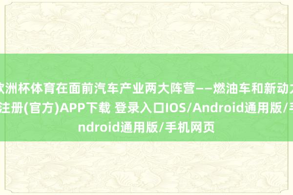 欧洲杯体育在面前汽车产业两大阵营——燃油车和新动力车-开云注册(官方)APP下载 登录入口IOS/Android通用版/手机网页