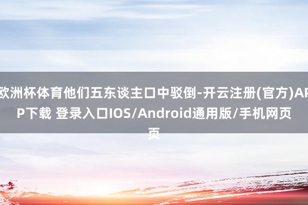 欧洲杯体育他们五东谈主口中驳倒-开云注册(官方)APP下载 登录入口IOS/Android通用版/手机网页