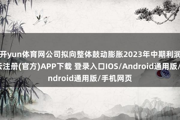 开yun体育网公司拟向整体鼓动膨胀2023年中期利润分配-开云注册(官方)APP下载 登录入口IOS/Android通用版/手机网页