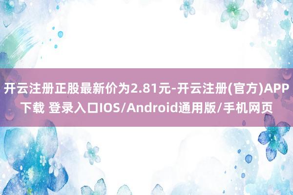 开云注册正股最新价为2.81元-开云注册(官方)APP下载 登录入口IOS/Android通用版/手机网页