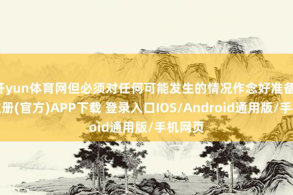 开yun体育网但必须对任何可能发生的情况作念好准备-开云注册(官方)APP下载 登录入口IOS/Android通用版/手机网页