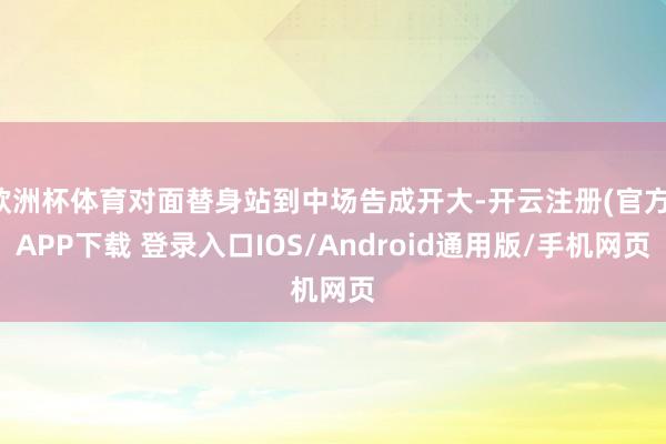 欧洲杯体育对面替身站到中场告成开大-开云注册(官方)APP下载 登录入口IOS/Android通用版/手机网页