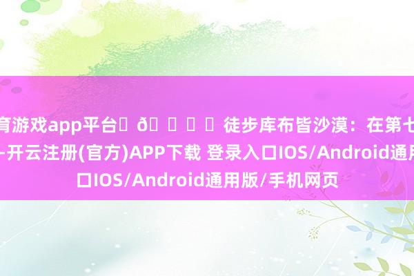 体育游戏app平台	🏜️徒步库布皆沙漠：在第七大沙漠挑战自我-开云注册(官方)APP下载 登录入口IOS/Android通用版/手机网页