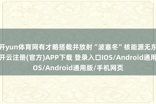 开yun体育网有才略搭载并放射“波塞冬”核能源无东谈主潜航器-开云注册(官方)APP下载 登录入口IOS/Android通用版/手机网页