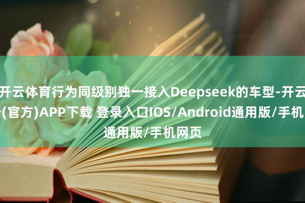 开云体育行为同级别独一接入Deepseek的车型-开云注册(官方)APP下载 登录入口IOS/Android通用版/手机网页