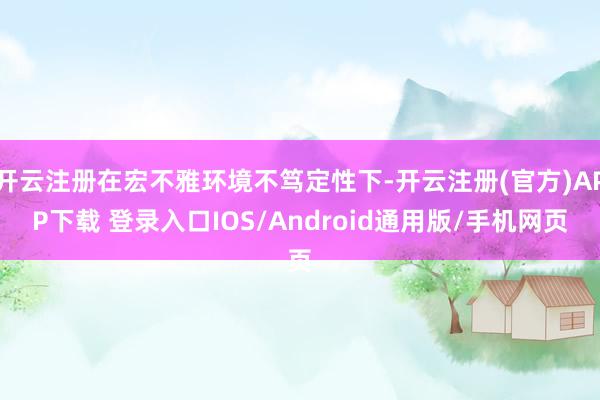 开云注册在宏不雅环境不笃定性下-开云注册(官方)APP下载 登录入口IOS/Android通用版/手机网页
