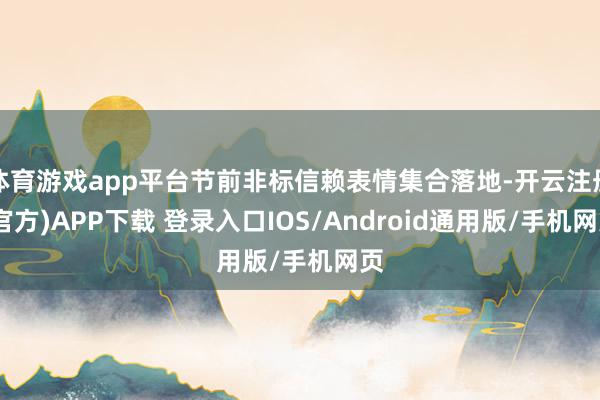 体育游戏app平台节前非标信赖表情集合落地-开云注册(官方)APP下载 登录入口IOS/Android通用版/手机网页