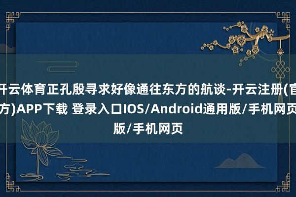 开云体育正孔殷寻求好像通往东方的航谈-开云注册(官方)APP下载 登录入口IOS/Android通用版/手机网页