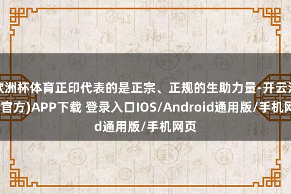 欧洲杯体育正印代表的是正宗、正规的生助力量-开云注册(官方)APP下载 登录入口IOS/Android通用版/手机网页