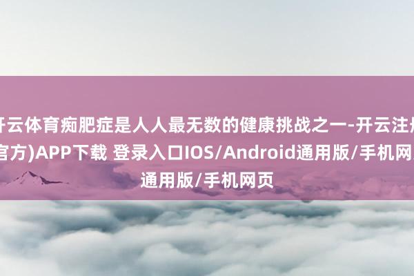 开云体育痴肥症是人人最无数的健康挑战之一-开云注册(官方)APP下载 登录入口IOS/Android通用版/手机网页