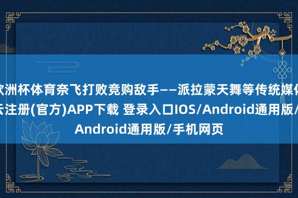 欧洲杯体育奈飞打败竞购敌手——派拉蒙天舞等传统媒体集团-开云注册(官方)APP下载 登录入口IOS/Android通用版/手机网页
