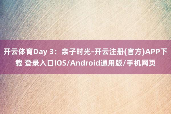 开云体育Day 3:亲子时光-开云注册(官方)APP下载 登录入口IOS/Android通用版/手机网页