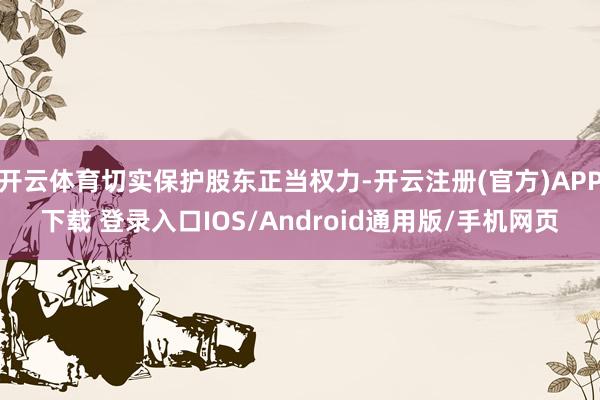 开云体育切实保护股东正当权力-开云注册(官方)APP下载 登录入口IOS/Android通用版/手机网页