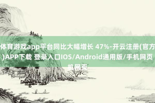 体育游戏app平台同比大幅增长 47%-开云注册(官方)APP下载 登录入口IOS/Android通用版/手机网页