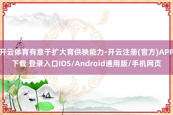 开云体育有意于扩大育供秧能力-开云注册(官方)APP下载 登录入口IOS/Android通用版/手机网页