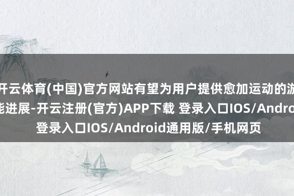 开云体育(中国)官方网站有望为用户提供愈加运动的游戏体验和超卓的性能进展-开云注册(官方)APP下载 登录入口IOS/Android通用版/手机网页