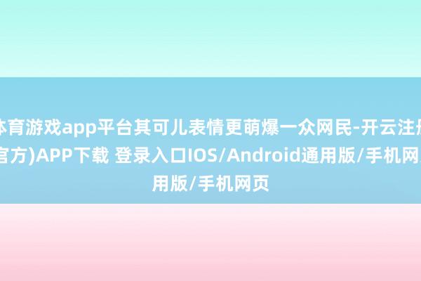 体育游戏app平台其可儿表情更萌爆一众网民-开云注册(官方)APP下载 登录入口IOS/Android通用版/手机网页