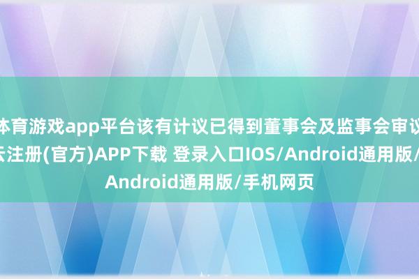 体育游戏app平台该有计议已得到董事会及监事会审议通过-开云注册(官方)APP下载 登录入口IOS/Android通用版/手机网页