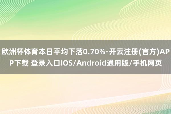 欧洲杯体育本日平均下落0.70%-开云注册(官方)APP下载 登录入口IOS/Android通用版/手机网页